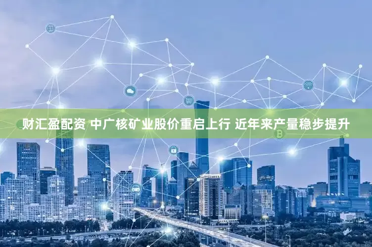 财汇盈配资 中广核矿业股价重启上行 近年来产量稳步提升