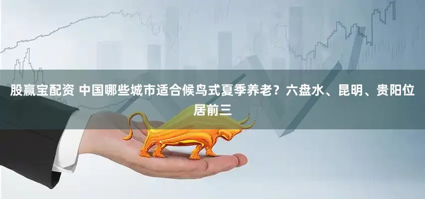 股赢宝配资 中国哪些城市适合候鸟式夏季养老？六盘水、昆明、贵阳位居前三