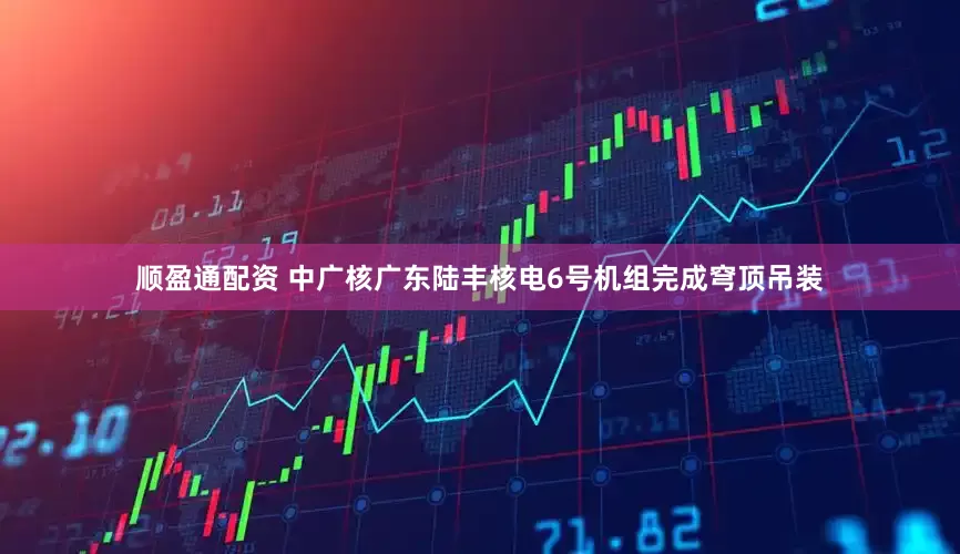 顺盈通配资 中广核广东陆丰核电6号机组完成穹顶吊装