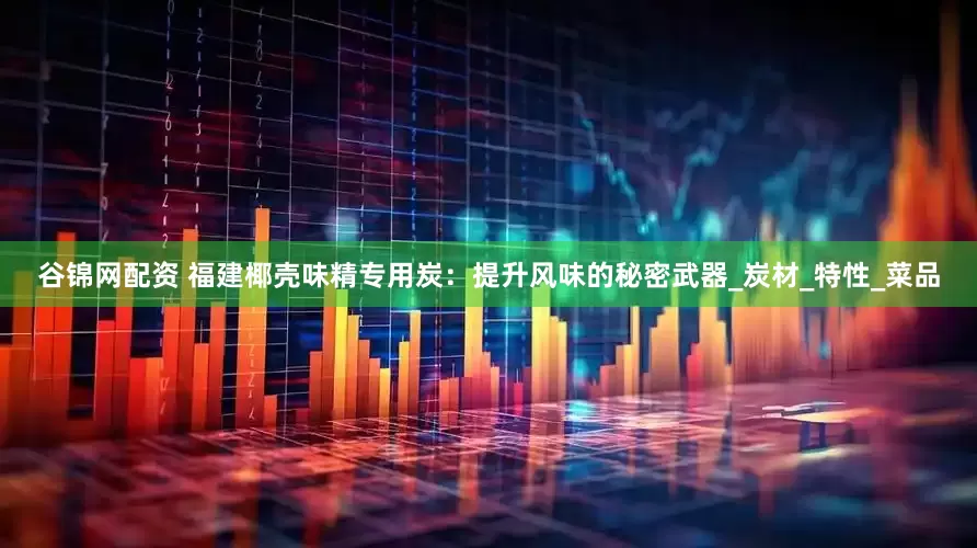 谷锦网配资 福建椰壳味精专用炭：提升风味的秘密武器_炭材_特性_菜品