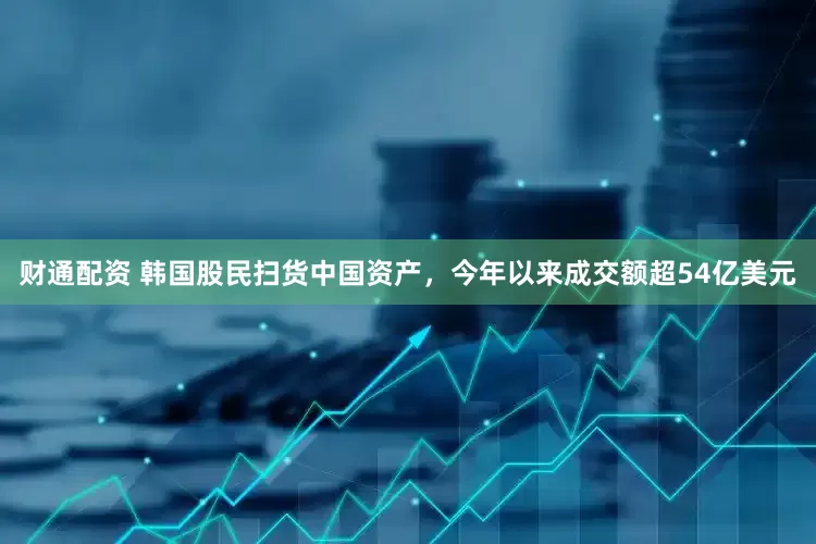 财通配资 韩国股民扫货中国资产，今年以来成交额超54亿美元