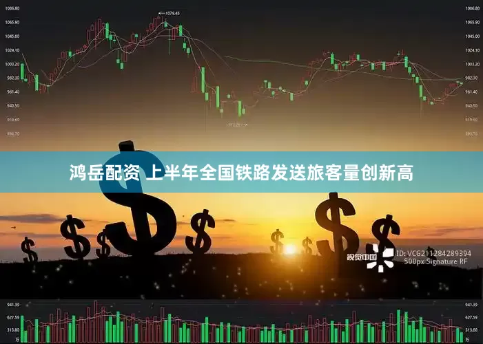 鸿岳配资 上半年全国铁路发送旅客量创新高