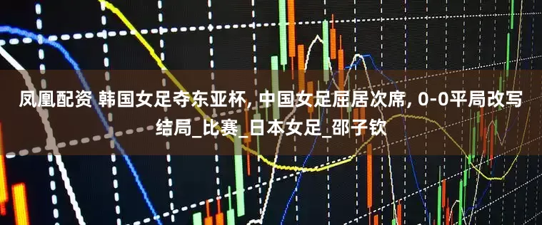 凤凰配资 韩国女足夺东亚杯, 中国女足屈居次席, 0-0平局改写结局_比赛_日本女足_邵子钦