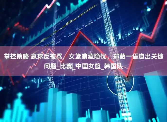 掌控策略 赢球反被骂，女篮暗藏隐忧，郑薇一语道出关键问题_比赛_中国女篮_韩国队