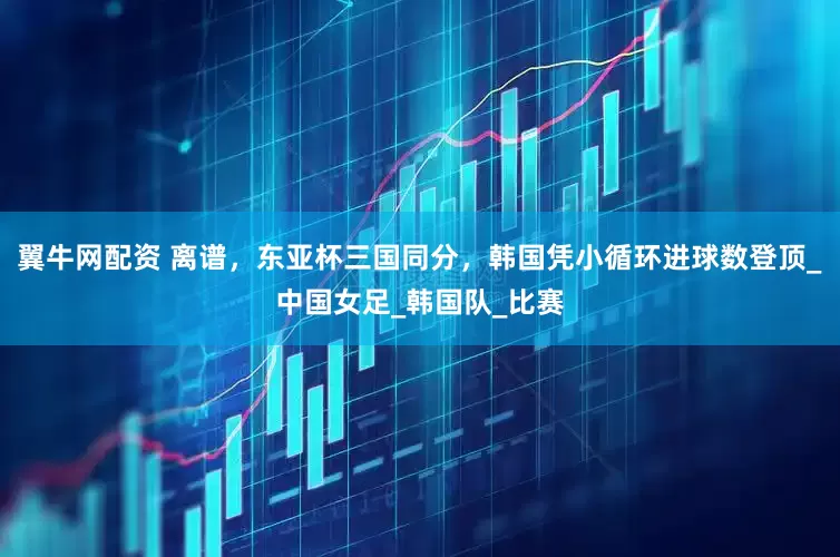 翼牛网配资 离谱，东亚杯三国同分，韩国凭小循环进球数登顶_中国女足_韩国队_比赛
