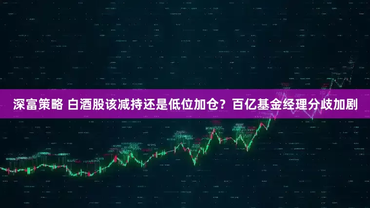 深富策略 白酒股该减持还是低位加仓？百亿基金经理分歧加剧