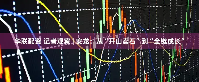 华联配资 记者观察 | 安龙：从“开山卖石”到“全链成长”