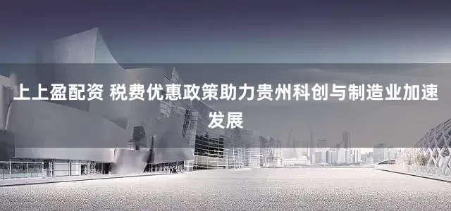 上上盈配资 税费优惠政策助力贵州科创与制造业加速发展