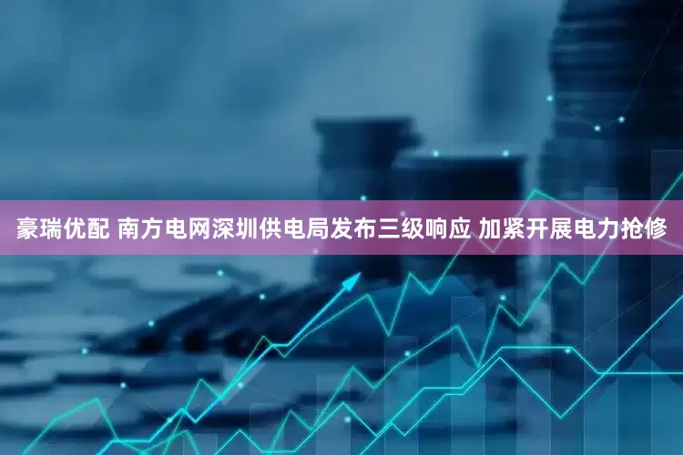 豪瑞优配 南方电网深圳供电局发布三级响应 加紧开展电力抢修