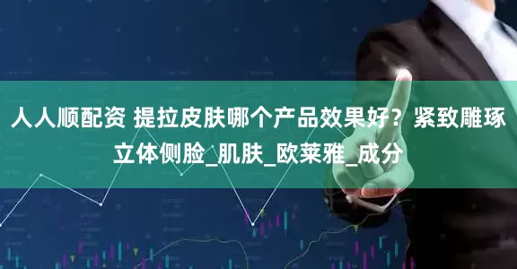 人人顺配资 提拉皮肤哪个产品效果好？紧致雕琢立体侧脸_肌肤_欧莱雅_成分