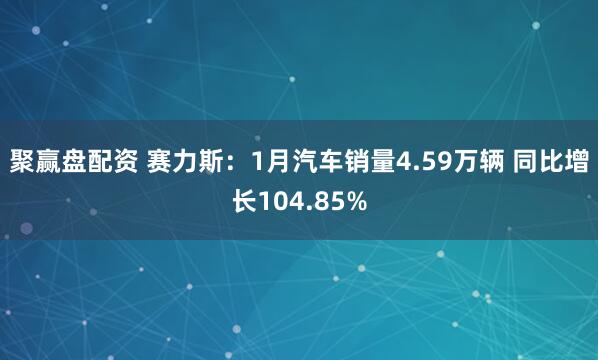 聚赢盘配资 赛力斯：1月汽车销量4.59万辆 同比增长104.85%